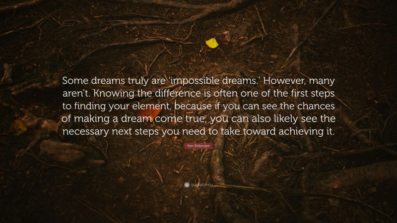 Ken Robinson Quote: “Some dreams truly are ‘impossible dreams.’ However, many aren’t. Knowing the difference is often one of the first steps to finding your element, because if you can see the chances of making a dream come true, you can also likely see the necessary next steps you need to take toward achieving it.”
