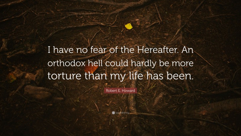 Robert E. Howard Quote: “I have no fear of the Hereafter. An orthodox hell could hardly be more torture than my life has been.”