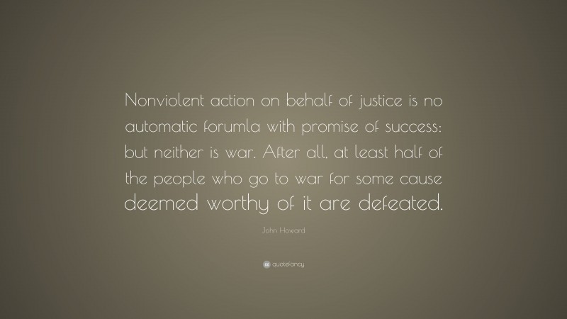 John Howard Quote: “Nonviolent action on behalf of justice is no automatic forumla with promise of success: but neither is war. After all, at least half of the people who go to war for some cause deemed worthy of it are defeated.”
