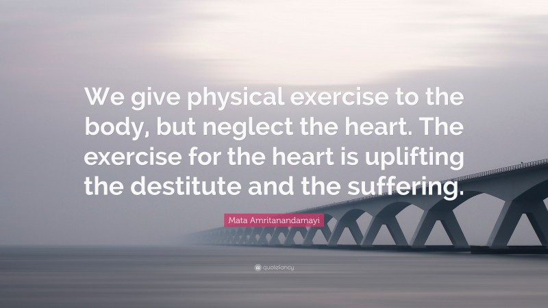 Mata Amritanandamayi Quote: “We give physical exercise to the body, but neglect the heart. The exercise for the heart is uplifting the destitute and the suffering.”