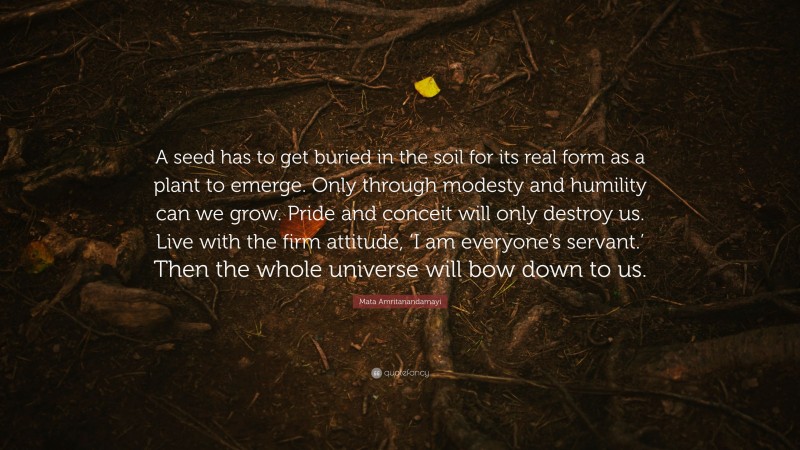 Mata Amritanandamayi Quote: “A seed has to get buried in the soil for its real form as a plant to emerge. Only through modesty and humility can we grow. Pride and conceit will only destroy us. Live with the firm attitude, ‘I am everyone’s servant.’ Then the whole universe will bow down to us.”