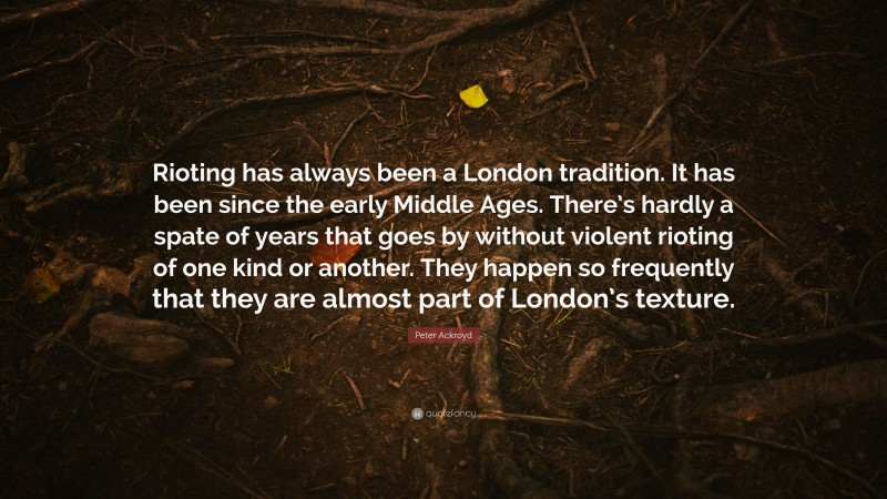 Peter Ackroyd Quote: “Rioting has always been a London tradition. It has been since the early Middle Ages. There’s hardly a spate of years that goes by without violent rioting of one kind or another. They happen so frequently that they are almost part of London’s texture.”