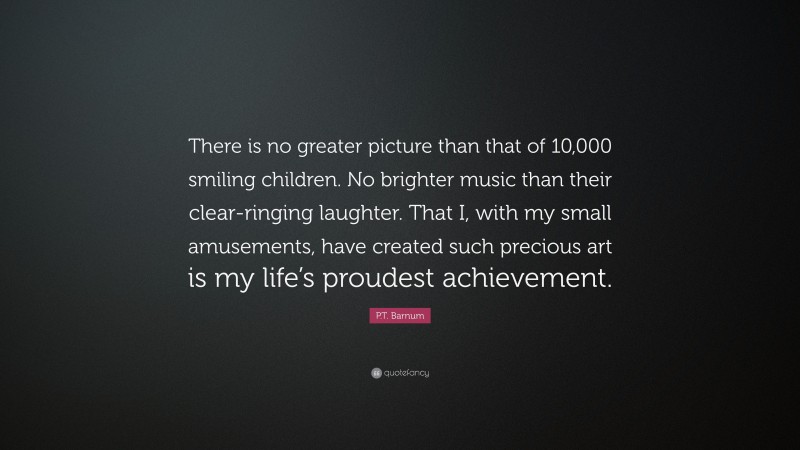 P.T. Barnum Quote: “There is no greater picture than that of 10,000 smiling children. No brighter music than their clear-ringing laughter. That I, with my small amusements, have created such precious art is my life’s proudest achievement.”