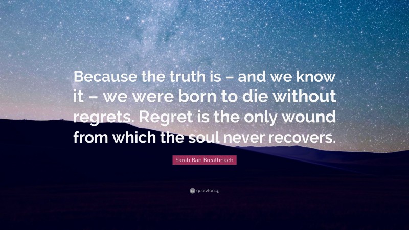 Sarah Ban Breathnach Quote: “Because the truth is – and we know it – we were born to die without regrets. Regret is the only wound from which the soul never recovers.”
