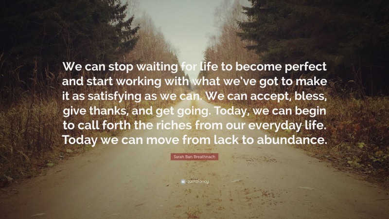 Sarah Ban Breathnach Quote: “We can stop waiting for life to become perfect and start working with what we’ve got to make it as satisfying as we can. We can accept, bless, give thanks, and get going. Today, we can begin to call forth the riches from our everyday life. Today we can move from lack to abundance.”