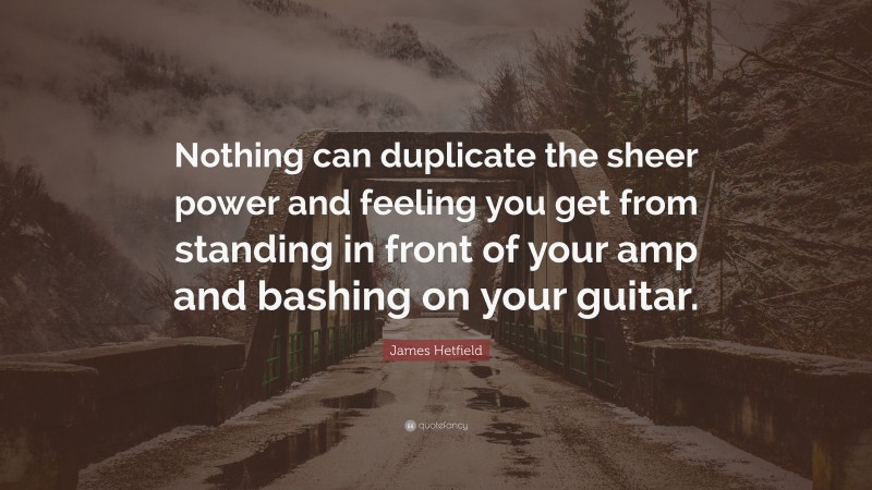 James Hetfield Quote: “Nothing can duplicate the sheer power and feeling you get from standing in front of your amp and bashing on your guitar.”