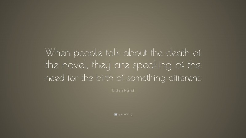 Mohsin Hamid Quote: “When people talk about the death of the novel, they are speaking of the need for the birth of something different.”