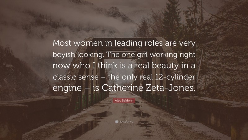 Alec Baldwin Quote: “Most women in leading roles are very boyish looking. The one girl working right now who I think is a real beauty in a classic sense – the only real 12-cylinder engine – is Catherine Zeta-Jones.”