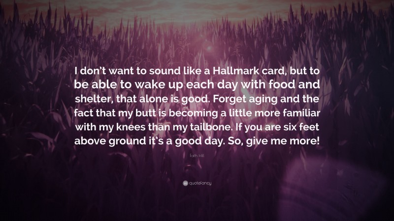 Faith Hill Quote: “I don’t want to sound like a Hallmark card, but to be able to wake up each day with food and shelter, that alone is good. Forget aging and the fact that my butt is becoming a little more familiar with my knees than my tailbone. If you are six feet above ground it’s a good day. So, give me more!”