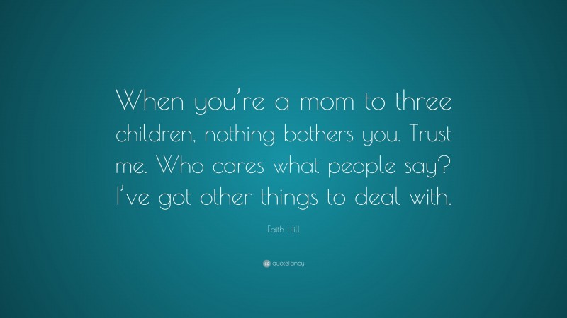 Faith Hill Quote: “When you’re a mom to three children, nothing bothers you. Trust me. Who cares what people say? I’ve got other things to deal with.”