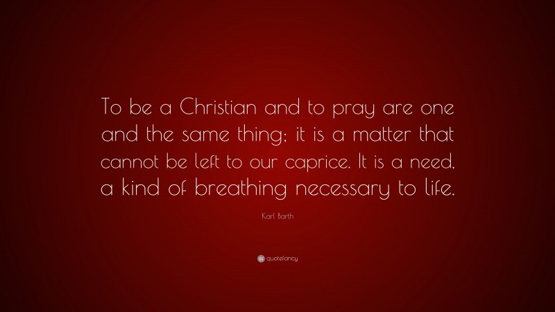 Karl Barth Quote: “To be a Christian and to pray are one and the same thing; it is a matter that cannot be left to our caprice. It is a need, a kind of breathing necessary to life.”
