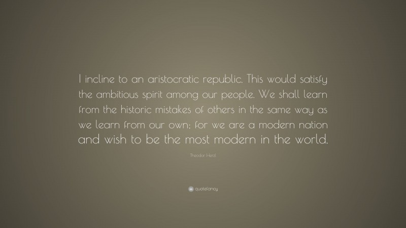 Theodor Herzl Quote: “I incline to an aristocratic republic. This would satisfy the ambitious spirit among our people. We shall learn from the historic mistakes of others in the same way as we learn from our own; for we are a modern nation and wish to be the most modern in the world.”