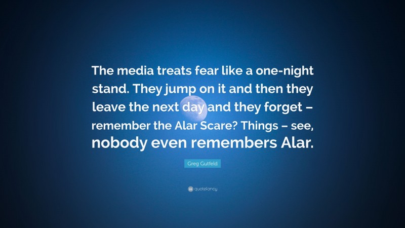 Greg Gutfeld Quote: “The media treats fear like a one-night stand. They jump on it and then they leave the next day and they forget – remember the Alar Scare? Things – see, nobody even remembers Alar.”