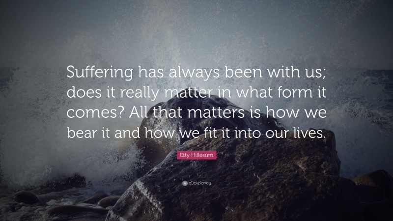 Etty Hillesum Quote: “Suffering has always been with us; does it really matter in what form it comes? All that matters is how we bear it and how we fit it into our lives.”