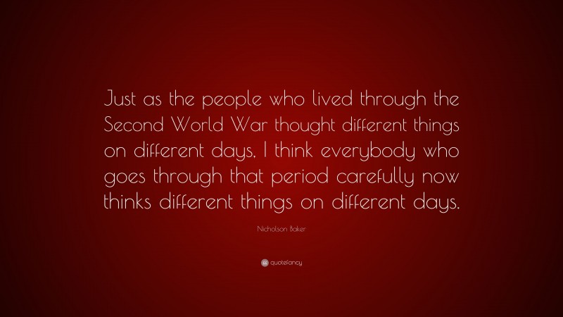Nicholson Baker Quote: “Just as the people who lived through the Second World War thought different things on different days, I think everybody who goes through that period carefully now thinks different things on different days.”