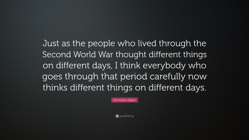 Nicholson Baker Quote: “Just as the people who lived through the Second World War thought different things on different days, I think everybody who goes through that period carefully now thinks different things on different days.”