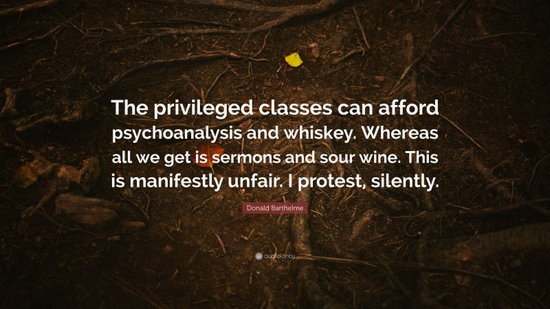 Donald Barthelme Quote: “The privileged classes can afford psychoanalysis and whiskey. Whereas all we get is sermons and sour wine. This is manifestly unfair. I protest, silently.”