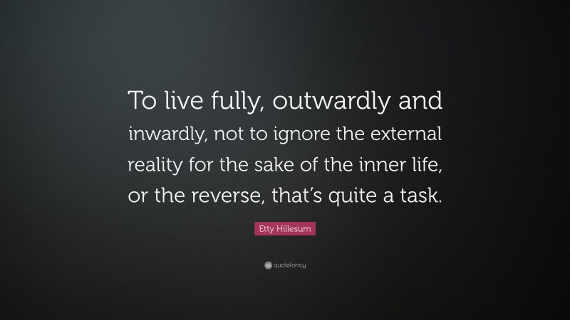Etty Hillesum Quote: “To live fully, outwardly and inwardly, not to ignore the external reality for the sake of the inner life, or the reverse, that’s quite a task.”