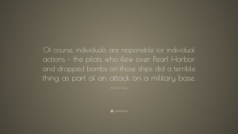 Nicholson Baker Quote: “Of course, individuals are responsible for individual actions – the pilots who flew over Pearl Harbor and dropped bombs on those ships did a terrible thing as part of an attack on a military base.”
