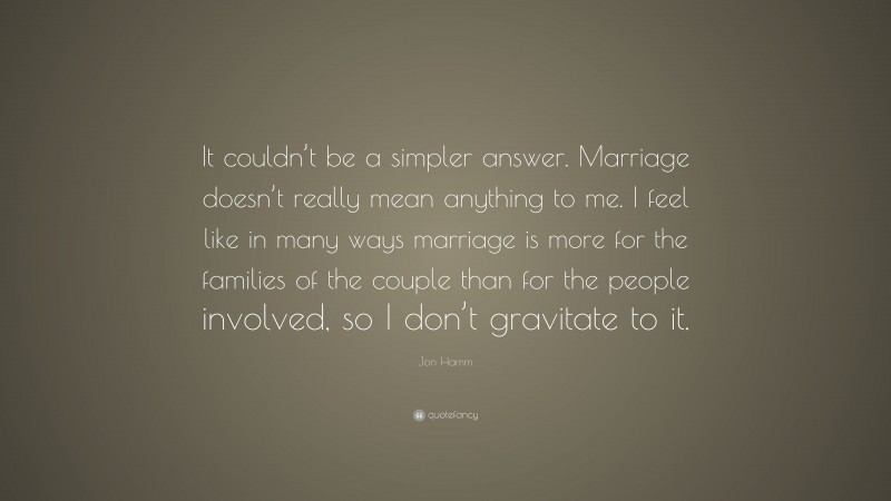 Jon Hamm Quote: “It couldn’t be a simpler answer. Marriage doesn’t really mean anything to me. I feel like in many ways marriage is more for the families of the couple than for the people involved, so I don’t gravitate to it.”