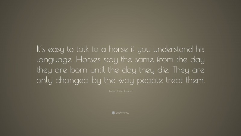 Laura Hillenbrand Quote: “It’s easy to talk to a horse if you understand his language. Horses stay the same from the day they are born until the day they die. They are only changed by the way people treat them.”
