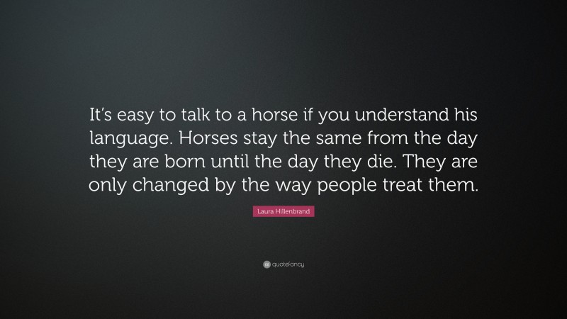 Laura Hillenbrand Quote: “It’s easy to talk to a horse if you understand his language. Horses stay the same from the day they are born until the day they die. They are only changed by the way people treat them.”
