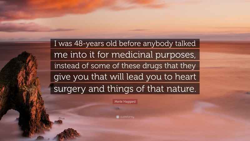 Merle Haggard Quote: “I was 48-years old before anybody talked me into it for medicinal purposes, instead of some of these drugs that they give you that will lead you to heart surgery and things of that nature.”