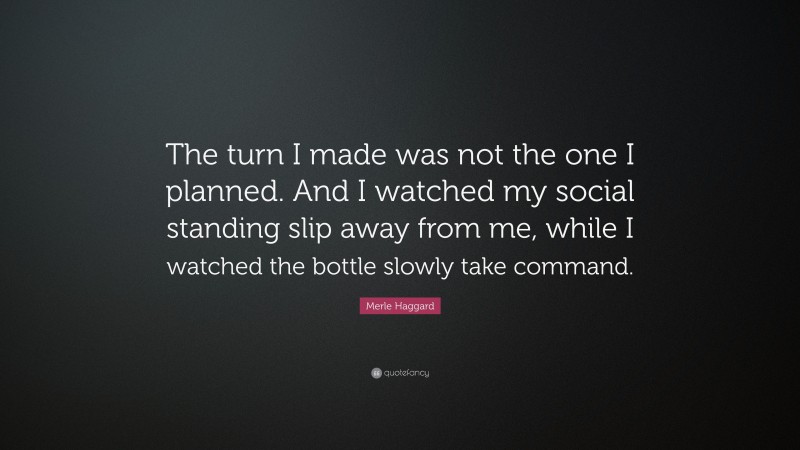 Merle Haggard Quote: “The turn I made was not the one I planned. And I watched my social standing slip away from me, while I watched the bottle slowly take command.”