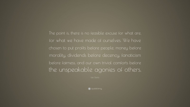 Iain Banks Quote: “The point is, there is no feasible excuse for what are, for what we have made of ourselves. We have chosen to put profits before people, money before morality, dividends before decency, fanaticism before fairness, and our own trivial comforts before the unspeakable agonies of others.”
