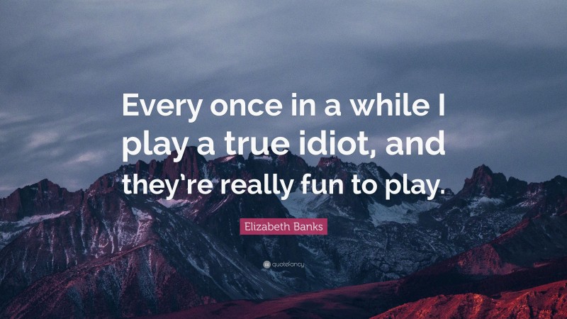 Elizabeth Banks Quote: “Every once in a while I play a true idiot, and they’re really fun to play.”