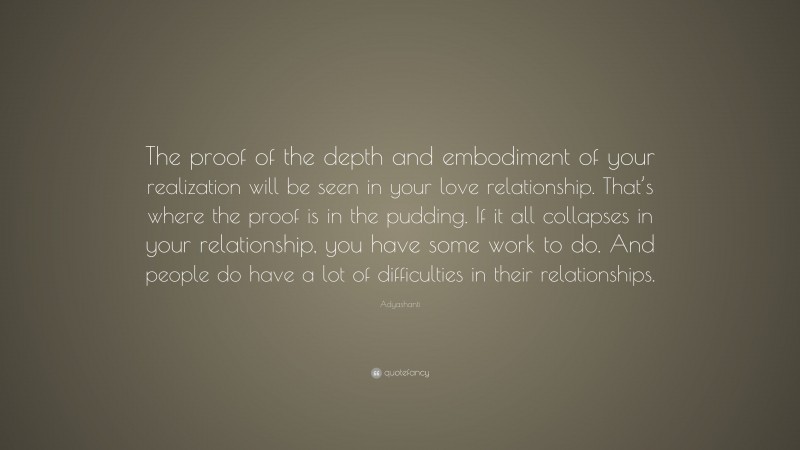 Adyashanti Quote: “The proof of the depth and embodiment of your realization will be seen in your love relationship. That’s where the proof is in the pudding. If it all collapses in your relationship, you have some work to do. And people do have a lot of difficulties in their relationships.”