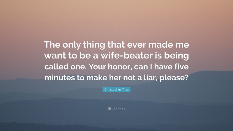 Christopher Titus Quote: “The only thing that ever made me want to be a wife-beater is being called one. Your honor, can I have five minutes to make her not a liar, please?”