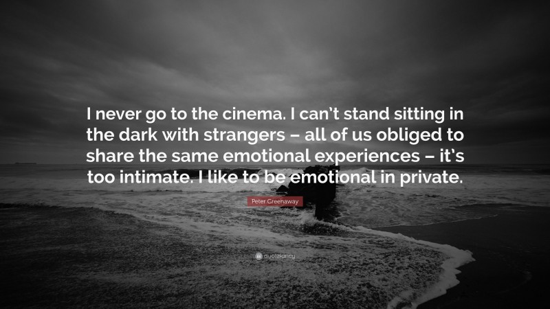 Peter Greenaway Quote: “I never go to the cinema. I can’t stand sitting in the dark with strangers – all of us obliged to share the same emotional experiences – it’s too intimate. I like to be emotional in private.”