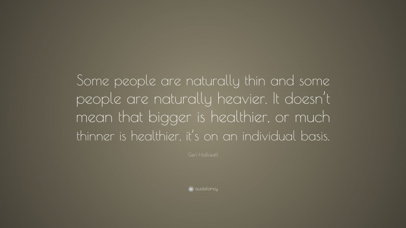 Geri Halliwell Quote: “Some people are naturally thin and some people are naturally heavier. It doesn’t mean that bigger is healthier, or much thinner is healthier, it’s on an individual basis.”
