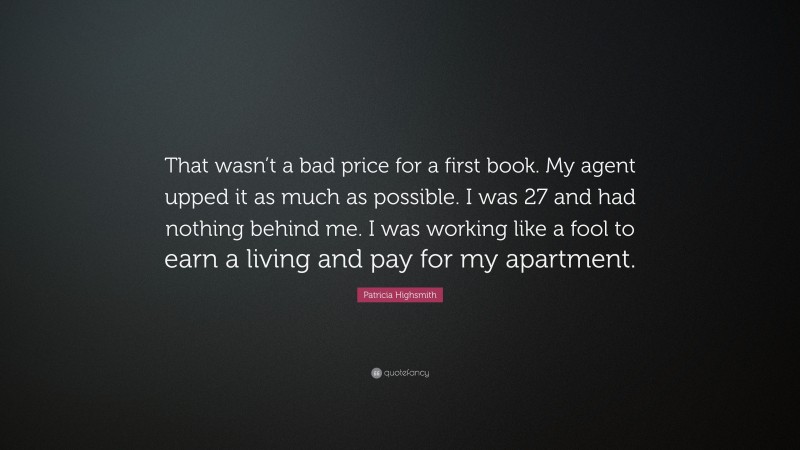 Patricia Highsmith Quote: “That wasn’t a bad price for a first book. My agent upped it as much as possible. I was 27 and had nothing behind me. I was working like a fool to earn a living and pay for my apartment.”