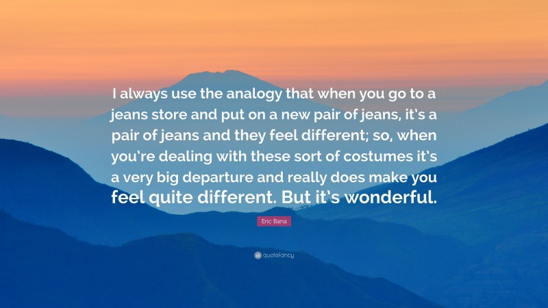 Eric Bana Quote: “I always use the analogy that when you go to a jeans store and put on a new pair of jeans, it’s a pair of jeans and they feel different; so, when you’re dealing with these sort of costumes it’s a very big departure and really does make you feel quite different. But it’s wonderful.”