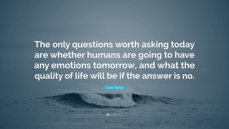 Lester Bangs Quote: “The only questions worth asking today are whether humans are going to have any emotions tomorrow, and what the quality of life will be if the answer is no.”