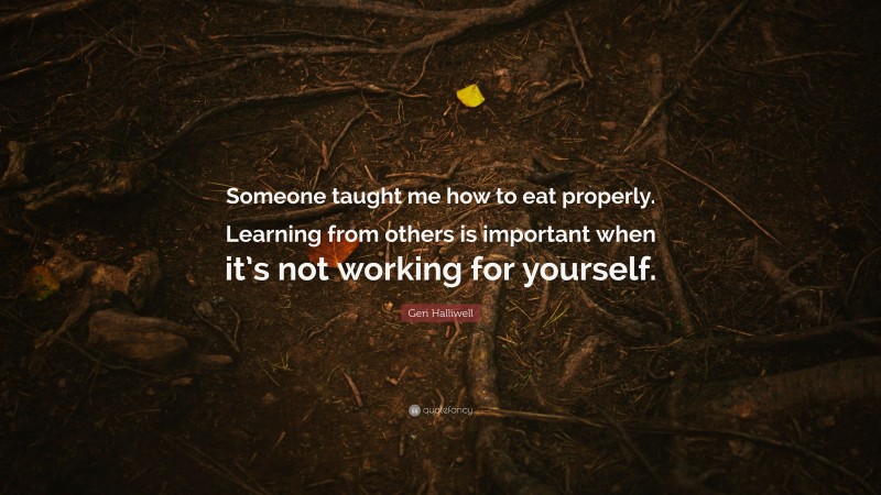 Geri Halliwell Quote: “Someone taught me how to eat properly. Learning from others is important when it’s not working for yourself.”