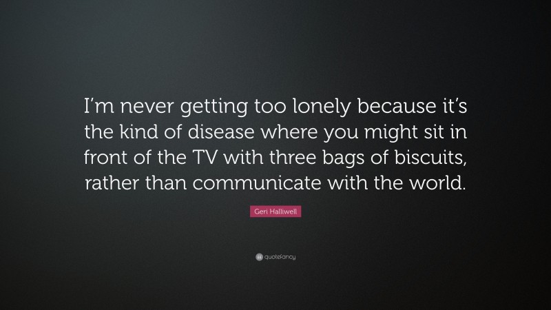 Geri Halliwell Quote: “I’m never getting too lonely because it’s the kind of disease where you might sit in front of the TV with three bags of biscuits, rather than communicate with the world.”