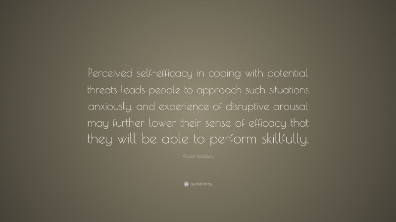 Albert Bandura Quote: “Perceived self-efficacy in coping with potential threats leads people to approach such situations anxiously, and experience of disruptive arousal may further lower their sense of efficacy that they will be able to perform skillfully.”