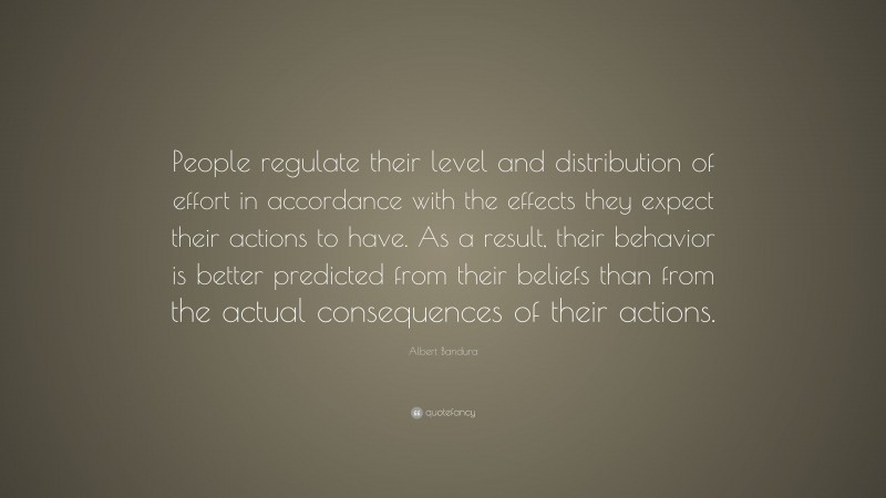Albert Bandura Quote: “People regulate their level and distribution of effort in accordance with the effects they expect their actions to have. As a result, their behavior is better predicted from their beliefs than from the actual consequences of their actions.”