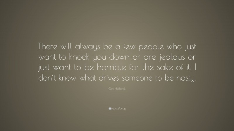 Geri Halliwell Quote: “There will always be a few people who just want to knock you down or are jealous or just want to be horrible for the sake of it. I don’t know what drives someone to be nasty.”