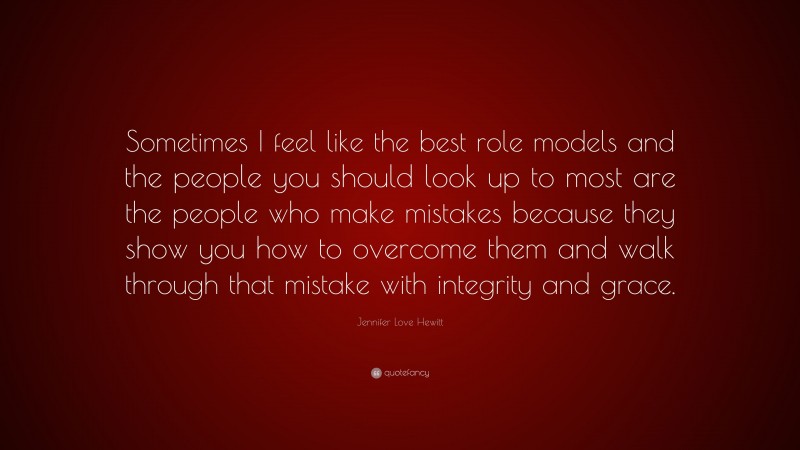 Jennifer Love Hewitt Quote: “Sometimes I feel like the best role models and the people you should look up to most are the people who make mistakes because they show you how to overcome them and walk through that mistake with integrity and grace.”