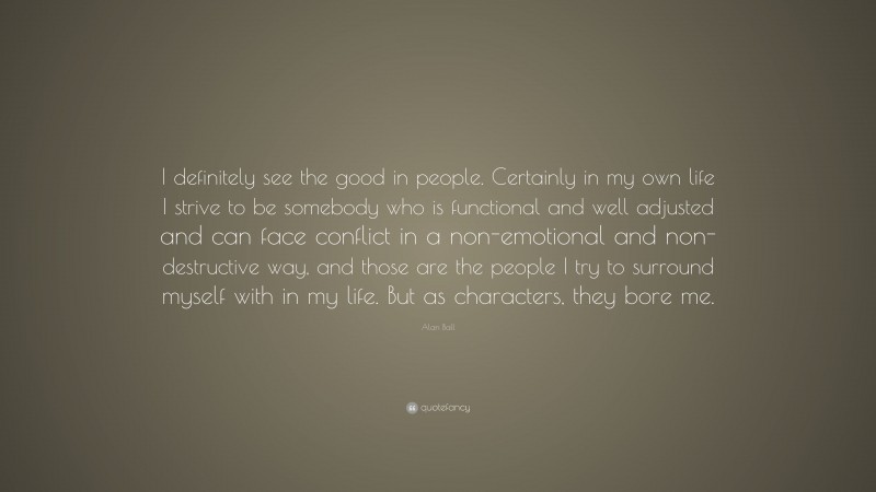 Alan Ball Quote: “I definitely see the good in people. Certainly in my own life I strive to be somebody who is functional and well adjusted and can face conflict in a non-emotional and non-destructive way, and those are the people I try to surround myself with in my life. But as characters, they bore me.”
