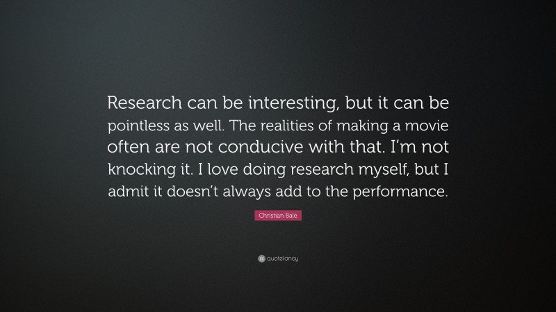 Christian Bale Quote: “Research can be interesting, but it can be pointless as well. The realities of making a movie often are not conducive with that. I’m not knocking it. I love doing research myself, but I admit it doesn’t always add to the performance.”