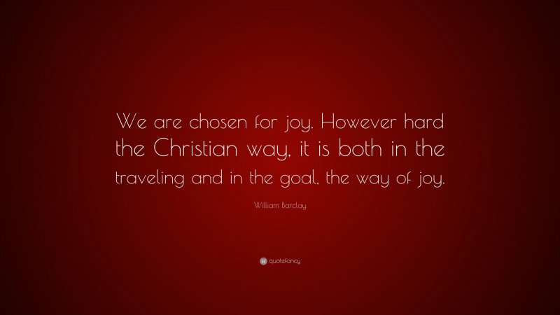 William Barclay Quote: “We are chosen for joy. However hard the Christian way, it is both in the traveling and in the goal, the way of joy.”