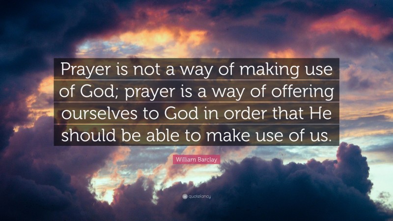 William Barclay Quote: “Prayer is not a way of making use of God; prayer is a way of offering ourselves to God in order that He should be able to make use of us.”