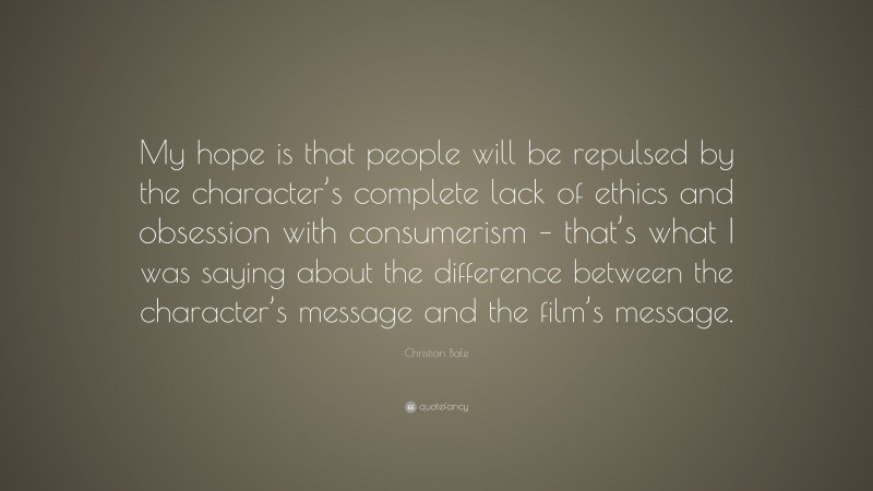 Christian Bale Quote: “My hope is that people will be repulsed by the character’s complete lack of ethics and obsession with consumerism – that’s what I was saying about the difference between the character’s message and the film’s message.”