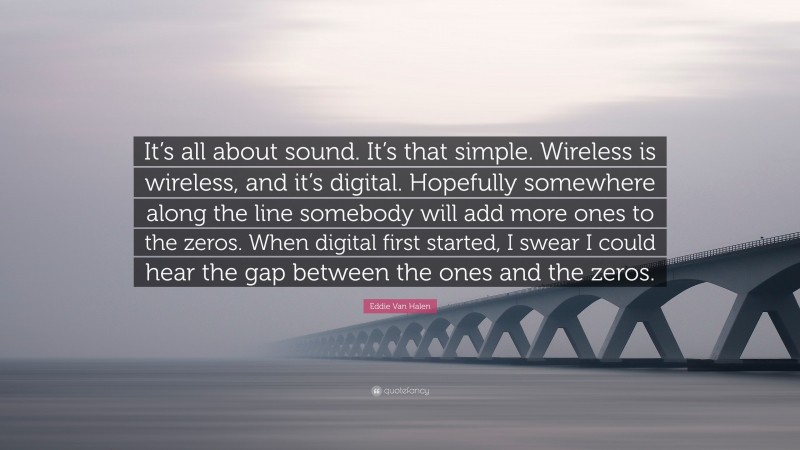 Eddie Van Halen Quote: “It’s all about sound. It’s that simple. Wireless is wireless, and it’s digital. Hopefully somewhere along the line somebody will add more ones to the zeros. When digital first started, I swear I could hear the gap between the ones and the zeros.”