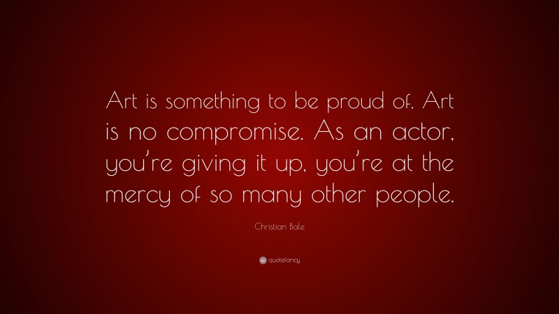 Christian Bale Quote: “Art is something to be proud of. Art is no compromise. As an actor, you’re giving it up, you’re at the mercy of so many other people.”